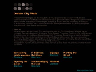 These photomontages are the result of a 3 hour experimental session conducted in
collaboration between Michael Sorkin and a focus group of artists, designers and architects
from Amman. In these photomontages, the group played around enhancing the image
of Amman by turning it into a more pedestrian friendly environment, superimposing their
imaginational cities on the real images.

Work by
Ala'a Al-Jalamdeh, Architect; Amman Institute, Ayman Zoubi, Architect, Caesar Jarrar,
Lecturer; German-Jordanian University, Dana Qabani; Freelance Designer, Darya Tarwaneh,
Architect; Amman Institute, Diana Habashneh, Freelance Designer, Lina Melhem, Design
Student; German-Jordanian University, Rusaila Bazlamit, Lecturer; German-Jordanian
University, Saja Muzaini, Design Student; German-Jordanian University, Sandra Hiari, Urban
Planner; Amman Institute, Tasneem Zurikat, Architect.
Images by: Ayman Zoubi, Chris Searles, Hannah Evans, Katie Touchton-Leonard, Rusaila
Bazlamit.



Envisioning    In Between                 Signage        Planting the
public piazzas Buildings                  Click here     Street
Click here          Click here                           Click here

Enjoying the        Acknowledging Facades
Green               the feet      Click here
Click here          Click here

                                                                          Back to Main Page
 