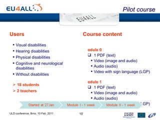 Users Visual disabilities  Hearing disabilities  Physical disabilities Cognitive and neurological disabilities Without disabilities 18 students 2 teachers Course content Module 0 1 PDF (text) Video (image and audio) Audio (audio) Video with sign language (LGP) Module 1 1 PDF (text) Video (image and audio) Audio (audio) Video with sign language (LGP) Pilot course ULD conference, Brno, 10 Feb. 2011 
