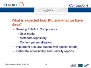 Conclusions What is expected from IPL and what we have done? Develop EU4ALL Components User model Metadata repository Content personalisation Implement a course (users with special needs) Elaborate accessibility and usability reports ULD conference, Brno, 10 Feb. 2011 