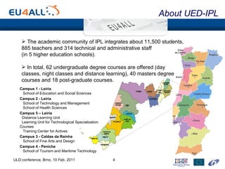 About UED-IPL ULD conference, Brno, 10 Feb. 2011 Campus 1 - Leiria School of Education and Social Sciences Campus 2 - Leiria School of Technology and Management School of Health Sciences Campus 5 – Leiria Distance Learning Unit Learning Unit for Technological Specialisation Courses Training Center for Actives Campus 3 - Caldas da Rainha School of Fine Arts and Design Campus 4 - Peniche School of Tourism and Maritime Technology The academic community of IPL integrates about 11,500 students, 885 teachers and 314 technical and administrative staff  (in 5 higher education schools). In total, 62 undergraduate degree courses are offered (day classes, night classes and distance learning), 40 masters degree courses and 18 post-graduate courses. 