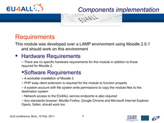 Components implementation Requirements This module was developed over a LAMP environment using Moodle 2.0.1 and should work on this environment Hardware Requirements There are no specific hardware requirements for this module in addition to those required for Moodle 2. Software Requirements A workable installation of Moodle 2 PHP soap client extension is required for the module to function properly A system account with file system write permissions to copy the module files to the destination system Network access to the EU4ALL service endpoints is also required Any standards browser: Mozilla Firefox, Google Chrome and Microsoft Internet Explorer. Opera, Safari, should work too ULD conference, Brno, 10 Feb. 2011 
