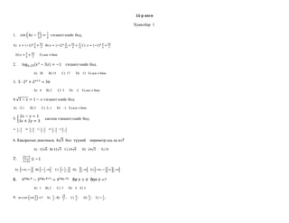 11-р анги<br />Хувилбар  1.<br />1.    sin4x-π3=12  тэгшитгэлийг бод,<br />A)   x=-1nπ8+πn4   B) x=-1nπ24+πn4+π12 C)  x=-1nπ6+πn2 <br />   D) x=π8+πn2      E) аль ч биш<br />2.      log0.,25x2-3x=-1    тэгшитгэлийг бод.<br />                         A)   20       B) 15       C)  17       D)    13   E) аль ч биш<br />3.  5∙2x+2x+1=56<br />                         A)   4      B) 2       C)  3      D)    -2    E) аль ч биш<br />4.3-x=1-x тэгшитгэлийг бод.<br />A)   -2;1       B) 2       C)  2;-1      D)    -1   E) аль ч биш<br />5. 2x-y=13x+2y=3     систем тэншитгэлийг бод.<br />A)   17;37       B)   37;67      C)  27;57      D)  37;27     E) 57;37<br />6. Квадратын диагональ  63  бол  түүний    периметр аль нь вэ?          <br />                         A)   126   B) 123    C) 246       D)   243       E) 54   <br />7.       2x-31+2x≤-1  <br />  A)  -∞;-12   B) -12;∞     C)  -12;12   D)    12;∞   E) -∞;-12∪12;∞<br />8.      9log3b-3log3b+1=4log410   ба b>0  бол b=?<br />                         A)   1     B) 2       C)  5      D)    4    E) 3<br />9.  arcsinsinπ6=?     A)   12; B)   32;     C)  π6;      D)  π3;     E) -12;<br />10. ABCD  ромбын тал  63  нэг өнцөг нь 300   бол  талбай аль нь вэ?<br />                         A)   363   B) 123    C) 246       D)   243       E) 108   <br />12345678910<br />   <br />10-р анги<br />Хувилбар.  1.<br />1. 4x+2y=15x-y=3     систем тэншитгэлийг бод.<br />            A)  - 12;12       B)   12;12      C)  12;-12      D) - -12;-12     E) 0;12<br />             <br />2. ABCD  ромбын тал  63  нэг өнцөг нь 300   бол  талбай аль нь вэ?<br />                         A)   363   B) 123    C) 246       D)   243       E) 108   <br />3. 3a24a2a  = <br />                         A)   24a19   B) 8a5   C) 8a7       D)   24a13       E) 12a7  <br />4.  limn->∞n2+43-n+2n2  =<br />                         A)   12  B) 4   C) 12      D)   2       E) 23   <br />5.x2+y22-4x2y2x2-y2=                              A)   x2+y2     B) x2-y2       C)  x+y2      D)  x-y2            E) x2+y22<br />6. Хурал 40 гишүүнтэй  ба хурлын ирц  75%   бол  хэдэн хүн ирээгүй вэ?<br />                         A)   2     B) 4       C)  5      D)    10    E) 15<br />7.  x+y=4x-y=2     бол       x2+ y2=<br />                         A)   8     B) 10       C)  13      D)    18    E) 15<br />8.  fx=-2x2+x+3   -1;3  завсар дахь хамгийн бага утгыг ол.<br />A)   0     B) -10       C) - 15      D)    -12    E) -1<br />9.  limx->3x2-9x3-27=                                 A)   13    B)   19      C) 23      D)   0       E) 29   <br />10.   2x+1≤3  бүхэл тоон шийдүүдийн нийлбэр аль вэ?<br />A)   -3    B) -2       C)  0      D)    1    E) 2<br />12345678910<br />   <br />9-р анги<br />1. 4x+2y=15x-y=3     систем тэгшитгэлийг бод.<br />                            A)  - 12;12       B)   12;12      C)  12;-12      D) - -12;-12     E) 0;12<br />  2. Хурал 40 гишүүнтэй  ба хурлын ирц  75%   бол  хэдэн хүн ирээгүй вэ?<br />                         A)   2     B) 4       C)  5      D)    10    E) 15<br />     3.  3a24a2a  = <br />                         A)   24a19          B) 8a5   C) 8a7       D)   24a13       E) 12a7  <br />4.    x2+y22-4x2y2x2-y2=                              A)   x2+y2     B) x2-y2       C)  x+y2      D)  x-y2            E) x2+y22<br />5.  Арифметик   прогрессийн   4-р гишүүн  5, 16-р гишүүн 20 бол 10-р гишүүнийг ол.<br />                         A)  1 2,5     B) 11,25       C)  25      D)    13,75    E) 7,5<br />6.  ABCD ромбын тал 42   нэг өнцөг нь 450  бол талбайг нь ол.<br />                         A)   82   B) 162    C) 8      D)   32       E) 16   <br />7.        c2c24c7=               A)   c7     B)  c12    C)    c3    D)  c9      E) c16<br />8 .    .2x2+x-1=   үржигдэхүүн болгон задал.<br />  A)  x-12x+1      B)   2x-1x+1     C)    x+2x-1    D)     2x-1x-1  E) x+12x+1<br />9.  an=6n+2  томъёогоор өгсөн  дарааллын  эхний 5 гишүүнийг ол.<br />                   A) 8;14; 20; 26; 32     B) 14;20;26;32; 44      C)  8; 14; 26;32;42     D)    8; 20; 32;44;46    E) 8;12;16;18;22<br />10.    x13-y13x12-x13y16=<br />A)    .    x16+y16x16-y16=    B) .    x16+y16x13          C)  .   x16∙y16x13-y13         D)     x16-y16x16                 E) аль ч биш<br />12345678910<br />   <br />11-р анги<br />12345678910BECDEACCCE<br /> <br />10-р анги<br />12345678910AECABDBEDB<br /> <br />9-р анги<br />12345678910CDBBABCBAB<br />   <br />