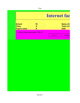 Face




                                      Internet face
School                   79                         Name of Lesson
Class                     8                         Topic of lesson
Pupil's name             А                          Date
  Write to finish press down CTRL+S
                                        Variant 1     Variant 2




                           Хуудас 1
 