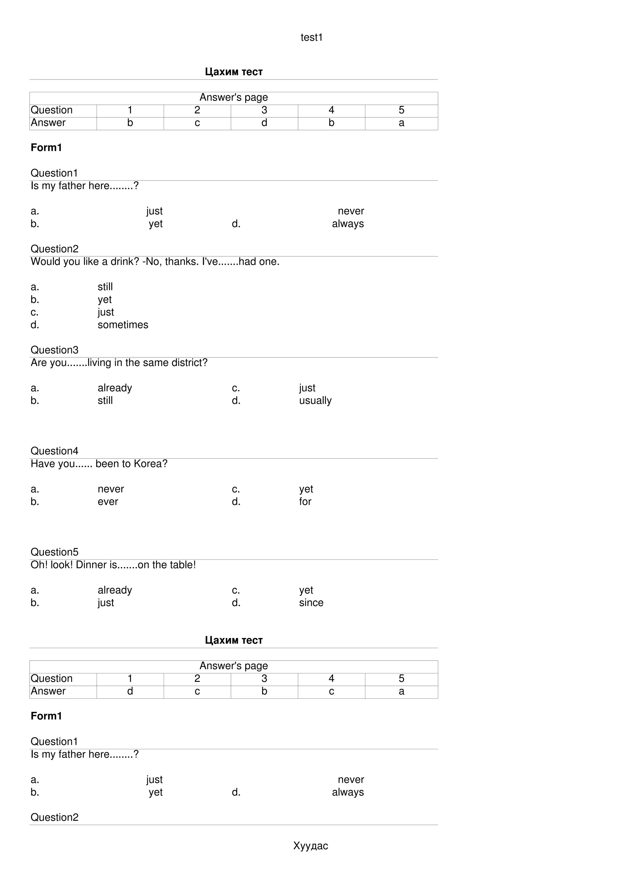 test1


                                          Цахим тест

                                       Answer's page
Question                1             2            3                4          5
Answer                  b             c            d                b          a

Form1

Question1
Is my father here........?

a.                           just                                      never
b.                            yet             d.                      always

Question2
Would you like a drink? ­No, thanks. I've.......had one.

a.              still
b.              yet
c.              just
d.              sometimes

Question3
Are you.......living in the same district?

a.              already                       c.            just
b.              still                         d.            usually



Question4
Have you...... been to Korea?

a.              never                         c.            yet
b.              ever                          d.            for



Question5
Oh! look! Dinner is.......on the table!

a.              already                       c.            yet
b.              just                          d.            since


                                          Цахим тест

                                       Answer's page
Question                1             2            3                4          5
Answer                  d             c            b                c          a

Form1

Question1
Is my father here........?

a.                           just                                      never
b.                            yet             d.                      always

Question2

                                                           Хуудас 
 