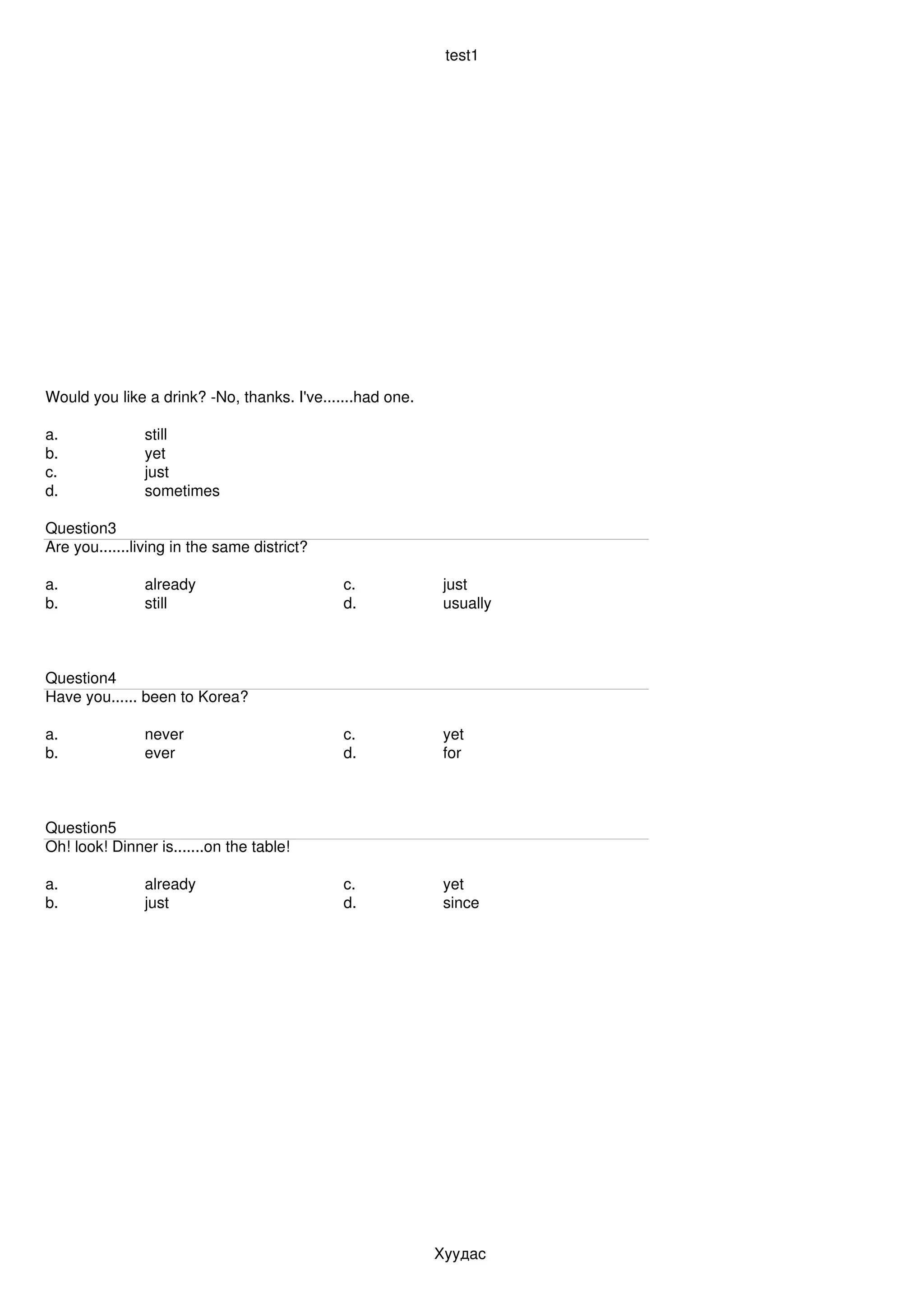 test1




Would you like a drink? ­No, thanks. I've.......had one.

a.             still
b.             yet
c.             just
d.             sometimes

Question3
Are you.......living in the same district?

a.             already                       c.             just
b.             still                         d.             usually



Question4
Have you...... been to Korea?

a.             never                         c.             yet
b.             ever                          d.             for



Question5
Oh! look! Dinner is.......on the table!

a.             already                       c.             yet
b.             just                          d.             since




                                                           Хуудас 
 