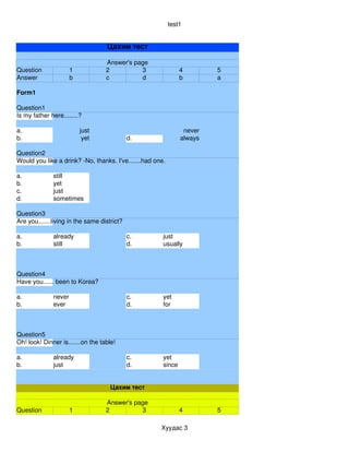 test1


                                   Цахим тест

                                   Answer's page
Question              1            2          3                4        5
Answer                b            c          d                b        a

Form1

Question1
Is my father here........?

a.                        just                                  never
b.                         yet               d.                always

Question2
Would you like a drink? ­No, thanks. I've.......had one.

a.            still
b.            yet
c.            just
d.            sometimes

Question3
Are you.......living in the same district?

a.            already                        c.        just
b.            still                          d.        usually



Question4
Have you...... been to Korea?

a.            never                          c.        yet
b.            ever                           d.        for



Question5
Oh! look! Dinner is.......on the table!

a.            already                        c.        yet
b.            just                           d.        since


                                     Цахим тест

                                   Answer's page
Question              1            2          3                4        5

                                                      Хуудас 3
 