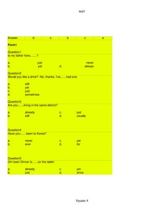 test1




Answer                d            c              b            c        a

Form1

Question1
Is my father here........?

a.                        just                                  never
b.                         yet               d.                always

Question2
Would you like a drink? ­No, thanks. I've.......had one.

a.            still
b.            yet
c.            just
d.            sometimes

Question3
Are you.......living in the same district?

a.            already                        c.        just
b.            still                          d.        usually



Question4
Have you...... been to Korea?

a.            never                          c.        yet
b.            ever                           d.        for



Question5
Oh! look! Dinner is.......on the table!

a.            already                        c.        yet
b.            just                           d.        since




                                                      Хуудас 4
 