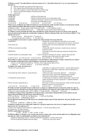 13.Монгол улсаас ”Дэлхийн байгаль соёлын холимог өв”-д, “Дэлхийн соёлын өв”-д тус тус нэр дэвшүүлсэн
зүйлийг ол
A. Орхоны хөндийн түүх археологийн дурсгалууд
B. Говь гурван сайхны байгалийн цогцолбор газар
C. Увсын Их нуурын хотгорын байгалийн цогцолбор газар
D. Хөвсгөл нуур ба бөө мөргөлтэй цаатангуудын газар
E. A ба D зөв
14.Зөв харгалзуул
1.ЮНЕСКО a.НҮБ-ын Хүүхдийн сан
2.UNHCHR b.НҮБ-ын Хүний эрхийн дээд комиссарын газар
3.ЮНИДО c.НҮБ-ын боловсрол, шинжлэх ухаан соёлын байгууллага
4.ЮНИСЕФ d.Үйлдвэр хөгжлийн байгууллага
A.1a 2c 3b 4d B.1b 2d 3a 4c C.1d 2a 3c 4b D.1d 2c 3a 4b E.1c 2b 3d 4a
15.Бүс нутаг, салбар бүс нутгийн интеграцчлал хүчтэй явагдаж эдийн засгийн хөгжилд тулгуурласан хүчний
төвүүд бий болж байна. Ийм байгууллагад хамааралгүй өгөгдлийг ол.
A.Европын холбоо B.Зүүн өмнөд Азийн орнуудын холбоо C.Ази Европын уулзалт
D.Олон улсын Хөдөлмөрийн байгууллага E.Шанхайн хамтын ажиллагааны байгууллага
16.”Монгол улсын үндэсний эрх ашиг аюулгүй байдлыг сахин хамгаалах үүднээс аль болох олон гүрэнтэй
хамтын ажиллагаагаа өрнүүлж тэдний ашиг сонирхлыг Монголд бүрдүүлэхийг чиглэсэн бодлого байна” гэсэн
зарчим аль нь вэ?
A.Олон тулгуурт B.Идэвхитэй C. Тэнцвэртэй
D.Үндэсний эрх ашигт нийцсэн E. Эдгээрээс өөр
17.Эдгээр байгууллагуудын гол үүрэгт дараах үйл ажиллагааны чиглэлүүд багтана.
1.ЮНИСЕФ a.Өнөөгийн дэлхий нийтийн хөгжлийн гол чиглэлийг
дэмжих, оюуны болон ёс суртахууны чиглүүлэгч хүч болох
2.Хүн амын сан b.Хүмүүсийн дунд нөхөн үржихүйн зөв таатай орчинг
бүрдүүлэх
3.НҮБ-ын хөгжлийн хөтөлбөр c.Хүүхдийн эрхийг хамгаалах, тэдний үндсэн хэрэгцээг
хангахад туслах
4.ЮНЕСКО d.Дэлхийн хөгжиж буй орнуудад ядуурлыг бууруулахыг
чухалчлах
5.Хүний эрхийн дэд комиссарын газар e.Гэрээг амьдралд хэрэгжүүлэх талаар гишүүн орнуудын авч
явуулсан арга хэмжээний илтгэлийг судлах
A.1d 2b 3c 4a 5e B. 1e 2b 3a 4c 5d C.1b 2a 3c 4d 5b D.1c 2b 3d 4a 5e E. 1b 2d 3c 4a 5e
18.Дэлхийн улс орнууд социалист,капиталист гэсэн бие биендээ дайсагнасан 2 лагерьт хуваагдан үзэл суртал,
зэр зэвсгийн талаар сөргөлдөн тэмцэж байсныг түүхэнд юу гэж нэрлэдэг вэ?
A.Зэвсэглэлээр хөөцөлдөж байсан үе B.Олон улсын харилцааны зөрчилтэй үе
C.Дайны үе D.Хүйтэн дайны үе E.Эдгээрээс өөр болно
19.Дараах өгөгдлийг зөв харгалзуул
1.Идэвхитэй гадаад бодлого a.Дэлхийн улс гүрнүүдтэй аль болох хамтын ажиллагаагаа
өргөжүүлэх тэдний ашиг сонирхлыг монголд бүрдүүлхэд
чиглэсэн бодлого
2.Үндэсний эрх ашигт нийцсэн гадаад бодлого b.Бодлогын хүрээ, бодлогын зорилтыг томъёолсон,
зорилгодоо хүрэх стратегийг боловсруулсан,түүнийг
хэрэгжүүлэх механизмыг тодорхойлсон бодлого
3.Тэнцвэртэй гадаад бодлого c.Стратегийн ач холбогдол бүхий гүрнүүдийн монгол дахь
эдийн засгийн болон бусад сонирхлыг 1 түвшинд барихад
чиглэсэн бодлого
4.Олон тулгуурт гадаад бодлого d.Тусгаар тогтнолыг сахин хамгаалах эдийн засгийн аюулгүй
байдлыг хангахад чиглэсэн бодлого
A.1a 2c 3b 4d B.1b 2d 3a 4c C.1d 2a 3c 4b D.1d 2c 3a 4b E.1b 2d 3c 4a
20.Эдийн засгийн чадавхийг бусдын эдийн засагт улмаар улс төрийн бодлогод нөлөөлөхөд ашиглах зэрэг нь
гадаад бодлогын хэрэгжилтэнд тавьсан зорилтуудыг биелүүлэхэд ашиглах хэрэгслийн алинд нь хамаарах вэ?
A.Мэдээлэл, суртал нэвтрүүлгийн B.Улс төрийн C.Эдийн засгийн D.Цэргийн E.Соёлын
21.1945оны X сарын 23-ны өдөр НҮБ гэсэн нэртэй олон улсын шинж чанартай байгууллага байгуулагдаж
дүрмээ баталсан байна.Энэ үйл явдал хаана болсон бэ?
A.ЗХУ-ын Москва B.АНУ-ын Сан Франциско C.АНУ-ын Нью-Йорк
D.Английн Лондон E.Швейцарын Женев
22.Ази, Номхон далайн бүс нутгийг бүхэлд нь хамаарсан өргөн хүрээтэй үйл ажилагаа явуулдаг бүсийн чуулга
аль нь вэ?
A.АСЕАН B.ШХАБ C. АПЕК D. АРФ E. АСЕМ
23.Дайн ба энхийн асуудал, нийгмийн хоцрогдол, ядуурлыг арилгахад чиглэсэн улс төрийн хамтын үйл
ажиллагааг юу гэж нэрлэдэг вэ?
A.Олон улсын харилцаа B.Дэлхийн улс төрийн бодлого C.Олон улсын байгууллага
D.Глобальчлал E.Гадаад бодлого
24.НҮБ хэдийд байгуулагдсан бэ?
A.1945 B.1952 C.1942 D.1946 E.1943
25.1990 онд Ирак улс Кувейт улсад халдан довтолсны улмаас олон улсын хамтын нийгэмлэгээс Иракийн эсрэг
цэргийн хүч хэрэглэх шийдвэрийг аль байгууллага гаргасан бэ?
A.НҮБ-ын Асрамжын зөвлөл B.НҮБ-ын Ерөнхий Ассамблей C.Олон улсын шүүх
D.НҮБ-ын Ерөнхий Нарийн Бичгийн Дарга E.НҮБ-ын Аюулгүйн зөвлөл
1.НҮБ-ын үндсэн зорилтыг тэмдэглээрэй.
 
