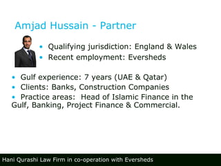 Amjad Hussain - Partner Gulf experience: 7 years (UAE & Qatar) Clients: Banks, Construction Companies Practice areas:  Head of Islamic Finance in the  Gulf, Banking, Project Finance & Commercial. Qualifying jurisdiction: England & Wales Recent employment: Eversheds  