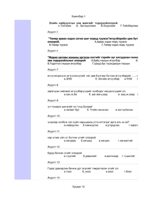 Хувилбар­1

 Эхийн найруулгын хэв маягийг тодорхойлоорой .
      A.Тоочимж   Б. Эргэцүүлэмж  В.Хүүрнэмж   Г.Тайлбарламж

Асуулт-5

 “Төмөр арван хэдэн согоо шиг морьд туужээ”өгүүлбэрийн цөм бүтцийг зөв тодор
олоорой.                         А.Арван хэдэн морь туужээ          Б.Согоо ш
  В.Төмөр туужээ                      Г.Төмөр хэдэн морь туужээ

Асуулт-6

”Морио хөтлөн хонины эргэсэн хэсгийг гэрийн зүг алгуурхан гилнэ”өгүүлбэрээс о
зөв тодорхойлсныг олоорой     А.Байц гишүүн өгүүлбэр         Б.Өгүүлэгдэхүүн г
В.Тодотгол гишүүн өгүүлбэр     Г.Шууд бус тусагдахуун гишүүн

Асуулт­7

өгүүлэгдэхүүн өгүүлэхүүний  нэг цөм бүлгээс бүтсэн өгүүлбэрийг .......гэнэ.
           а.ЗНӨ                                 б. Энгийн өгүүлбэр       в.УНӨ       г.ХОНӨ

Асуулт­8

зэрэгцсэн нийлмэл өгүүлбэрүүдийг холбодог нөхцөлүүдийг ол.
             а.сан,ж,ба                 б. даг,магц,аад               в. аад,ж,саар    г.тал,нгуут,хлаар

Асуулт­9

үл тохирох шинжийг ол.”нүд булаам”
            а.чөлөөт бус           б. Үгийн санжсан          в.хэл зүйжсэн           г.өвөрмөц хэл

Асуулт­10

үндсээр холбож хэл зүйн харьцааны утга илтэгдэг арга аль нь вэ?
            а.найруулах      б.хамжуулах          в.угсруулах             г.зэрэгцүүлэх

Асуулт­11

нэр үгээс үйл үг бүтсэн үгийг олоорой.
             а.хөгшрөх       б.хөгшид          в.хөгшин            г.хөгшинтэй

Асуулт­12

буруу бичсэн үгийг олоорой 
             а.түшгийг          б.дэвшлийг           в.малчнаар     г.түшигийг 

Асуулт­13

Гэдэс давхарлан бичиж,урт эгшгийг тэмдэглэсэн үгийг ол.
            а.тоос               б_ноос                     в.зоос               г.боос

Асуулт­14


                         Хуудас 12
 