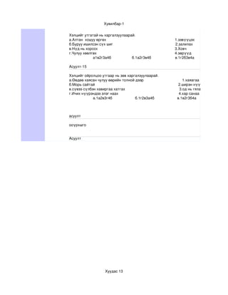 Хувилбар­1


Хэлцийг утгатай нь харгалзуулаарай.
а.Алтан  хошуу өргөх                                                                  1.зэвүүцэх
б.Буруу ишилсэн сүх шиг                                                            2.залилах
в.Нүд нь хорсох                                                                          3.Ховч
г.Чулуу хөөлгөх                                                                           4.зөрүүд
             а1в2г3а4б                    б.1а2г3в4б                       в.1г2б3в4а                   г.1б2а3г

Асуулт­15

Хэлцийг ойролцоо утгаар нь зөв харгалзуулаарай.
а.Өөдөө хаясан чулуу өөрийн толной дээр                                     1.хаяагаа хадрах
б.Морь сайтай                                                                                2.ширэн нүүрлэх
в.сүвээ сүлбэн хавиргаа хатгах                                                    3.од нь гялалзах
г.Ичих нүүрэндээ элэг наах                                                          4.хар санаа хар толгойдоо
             а.1а2в3г4б                      б.1г2в3а4б                      в.1в2г3б4а



асуулт 

ооүрхшго


Асуулт




                         Хуудас 13
 