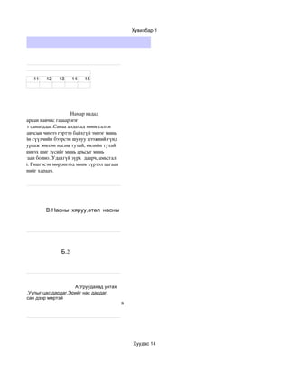 Хувилбар­1




ст


                   11     12     13     14     15




                                                       Намар надад 
ж надаас тасарсан навчис газаар нэг 
мжуулсан мэт санагддаг.Санаа алдахад минь салхи 
даг.Гинших навчсын чимээ гэртээ байхгүй эмээг минь 
 ээрээ хамгийн сүүлчийн бээрсэн шувуу цээжний гүнд 
амт дуугаа хурааж зөвхөн насны тухай, өвлийн тухай 
   нь зүүгээр шивэх шиг зүсийг минь арьсыг минь 
 Бүүр цав цагаан болно. Удахгүй зүрх  даарч, амьсгал 
өг ч ялгаагүй. Гишгэсэн мөр,инээд минь хүртэл цагаан 
нд юу бэлдсэнийг хараач.




 тухай
                          В.Насны хяруу,өтөл насны
 тухай




                                  Б.2




                                А.Уруудахад унтах
           Б.Уулыг цас дардаг,Эрийг нас дардаг.
эр нэртэй,цасан дээр мөртэй
                                                                      а




                                                                          Хуудас 14
 