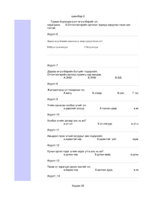 хувилбар­2

     Гурван бүрэлдэхүүнт өгүүлбэрийг ол.                                                                                  
харагдана.       Б.Отгонтэнгэрийн оргилыг зориуд харуулах гэсэн шиг.                  В.Мацахы
гэлтэй.

Асуулт­6

Дараах өгүүлбэрийн онцолсон үг ямар гүшүүн болох вэ?                                                                                            
                                                                                                                                                                А.өгүүлэгднхүү
В.Шууд тусагпахуун                             Г.Өгүүлэхүүн 



өөөө
өөөө
өөөө
Асуулт­7

Дараах өгүүлбэрийн бүтцийг тодорхойл.
Отгонтэнгэрийн оргилд хүрмэгц нар мандав,
            А.ЗНӨ                       Б.УНӨ                           В.ЭД                                 Г.ХоНӨ

Асуулт­8

Жагсаалтанд үл тохирохыг ол.
           А.магц                             Б.хлаар                      В.сан            Г.тал

Асуулт­9

Үгийн санжсан холбоо үгийг ол.
            а.дэрсний үзүүр                      б.тоонон дээр                        в.мөсөн доогуур    

Асуулт­10

Холбоо үгийн загвар аль нь вэ?
            а.үг+үг                                   б.үг+язгуур                           в.үг+дагавар             

Асуулт­11

Амьдрал гэсэн үгний язгуурыг зөв тодорхойл.
            а.идэвхтэй нэр                      б.идэвхтэй  үйл                       идэвхгүй  дуурайх  

Асуулт­12

Уулын оргил гэдэг үгийн эсрэг утга аль нь вэ? 
            а.уулын хяр                        б.уулын өвөр                            в.уулын бэл                 

Асуулт­13

Төсөө үг зэрэгцэн орсон хэсгийг ол.
             а.бараа сүр                        б.даллан дууд                              в.хөх халзан           

Асуулт ­14


                                       Хуудас 20
 