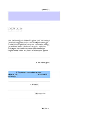 хувилбар­2




ахим тест


                        12      13      14      15




 гдана.Тэнгэрийн отгон хөвгүүн түүний бараа сүрийг аялах замд бишгүй 
лсээр өдий хүрсэн ганцхан уул шиг дотно санагднам.Хүнд өөрийн уул 
 ий уул чухам энэ Отгонтэнгэр гэлтэй.Амьдралын зорилго гэгч мөнхүү 
 оргил шиг хүрхүйеэ бэрх бөгөөд үргэлж даллан дуудаж,ойртохын 
 н хэрэг юу билээ.Хүний замд хөндөлсөх дөвөө бүхэн өөрийн үүх 
нгийн замыг мөрлөн өргөж аянчин жуулчинд Отгонтэнгэрийн оргилыг 




                                                                                                            
йн тухай                                                                         В.Аян замын тухай  




                    А.Бадамлан гялалзан харагдана.
иуд харуулах гэсэн шиг.                       В.Мацахын
Г.Отгонтэнгэр гэлтэй.



                                                                                  А.Хүүрнэмж           
мж 




                                                                                              А.Албан бичгийн    
рианы




                                                                                                     Хуудас 22
 