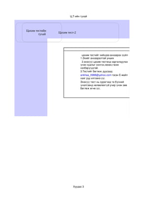 Ц,Т­ийн тухай




Цахим тестийн
                Цахим тест-2
        тухай




                                цахим тестийг хийхдээ анхаарах зүйл
                               1.Эхийг анхааралтай унших
                                2.энэхүү цахим тестэнд харгалзуулах
                               үнэн худлыг сонгох,нөхөх,гэсэн 
                               хэлбэрүүдтэй.
                               3.Тестийг бөглөж дуусаад
                               ankhaa_0988@yahoo.com гэсэн Е­майл 
                               хаяг руу илгээнэ үү.
                               Энэхүү тест нь сурагчид та бүхний 
                               үнэлгээнд нөлөөлөхгүй учир үнэн зөв 
                               бөглөж өгнө үү.




                          Хуудас 3
 