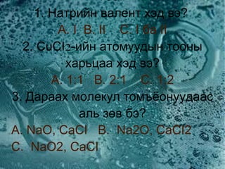 Тест  1. Натрийн валент хэд вэ?  A. I   B. II   C. I ба II 2.  CuCI-ийн атомуудын тооны харьцаа хэд вэ? A. 1:1   B. 2:1   C. 1:2 3. Дараах молекул томъёонуудаас аль зөв бэ? A. NaO, CaCI   B.  Na2O, CaCI2   C.  NaO2, CaCI 