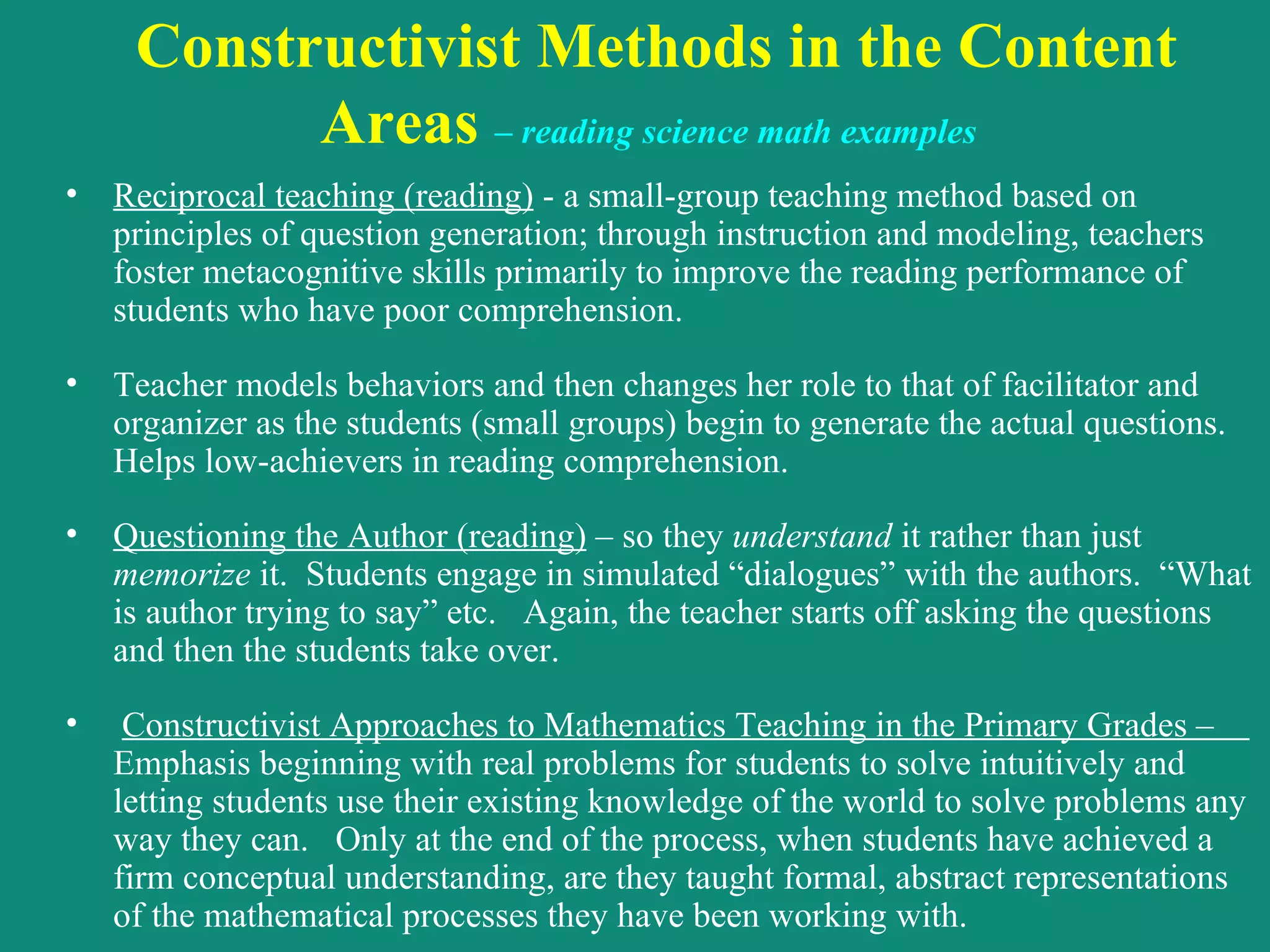Constructivist Methods in the Content Areas  –  reading science math examples   Reciprocal teaching (reading)  - a small-group teaching method based on principles of question generation; through instruction and modeling, teachers foster metacognitive skills primarily to improve the reading performance of students who have poor comprehension.   Teacher models behaviors and then changes her role to that of facilitator and organizer as the students (small groups) begin to generate the actual questions.  Helps low-achievers in reading comprehension. Questioning the Author (reading)  – so they  understand  it rather than just  memorize  it.  Students engage in simulated “dialogues” with the authors.  “What is author trying to say” etc.  Again, the teacher starts off asking the questions and then the students take over.   Constructivist Approaches to Mathematics Teaching in the Primary Grades –  Emphasis beginning with real problems for students to solve intuitively and letting students use their existing knowledge of the world to solve problems any way they can.  Only at the end of the process, when students have achieved a firm conceptual understanding, are they taught formal, abstract representations of the mathematical processes they have been working with. 