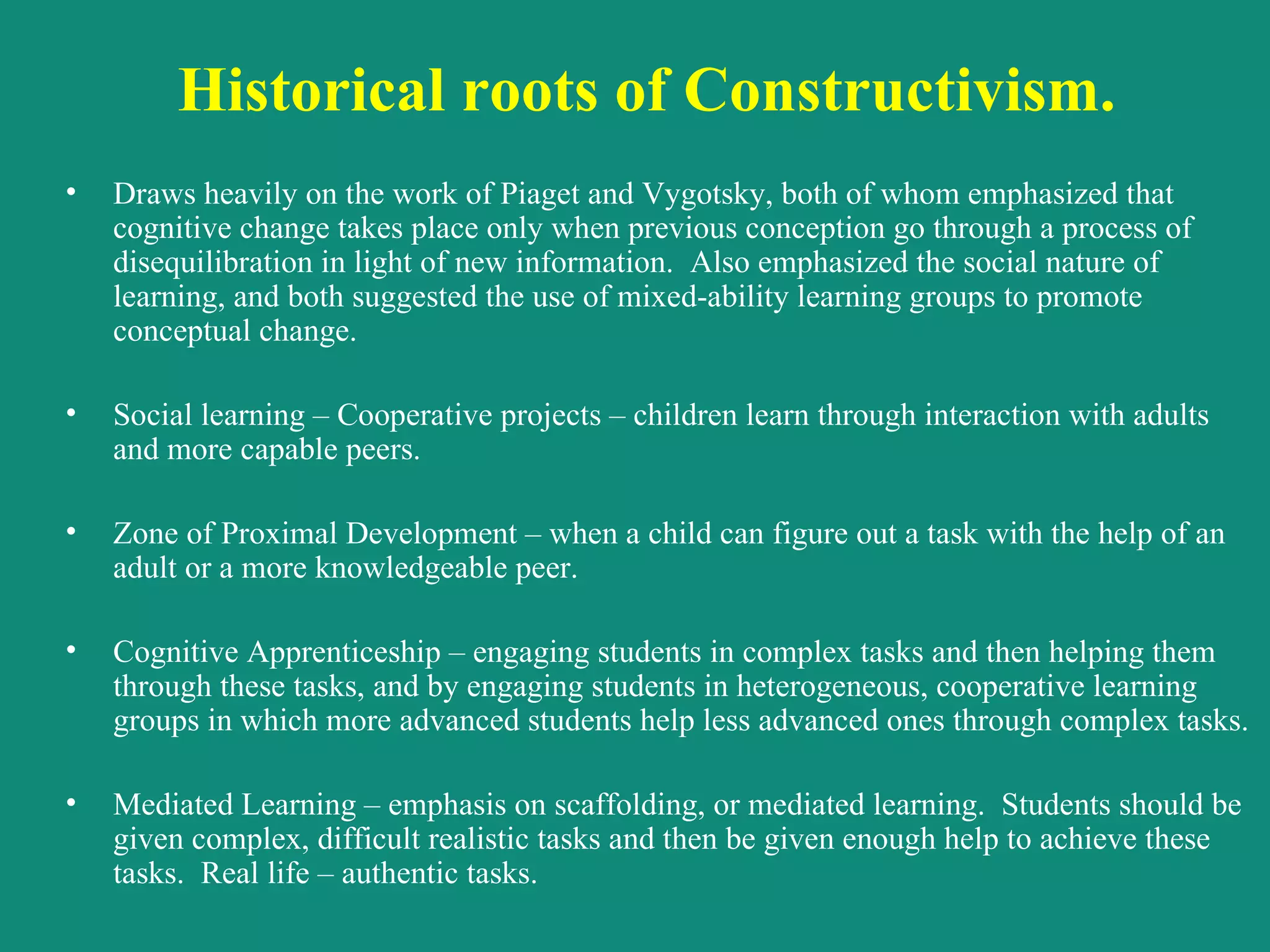 Historical roots of Constructivism.   Draws heavily on the work of Piaget and Vygotsky, both of whom emphasized that cognitive change takes place only when previous conception go through a process of disequilibration in light of new information.  Also emphasized the social nature of learning, and both suggested the use of mixed-ability learning groups to promote conceptual change. Social learning – Cooperative projects – children learn through interaction with adults and more capable peers. Zone of Proximal Development – when a child can figure out a task with the help of an adult or a more knowledgeable peer. Cognitive Apprenticeship – engaging students in complex tasks and then helping them through these tasks, and by engaging students in heterogeneous, cooperative learning groups in which more advanced students help less advanced ones through complex tasks. Mediated Learning – emphasis on scaffolding, or mediated learning.  Students should be given complex, difficult realistic tasks and then be given enough help to achieve these tasks.  Real life – authentic tasks.   