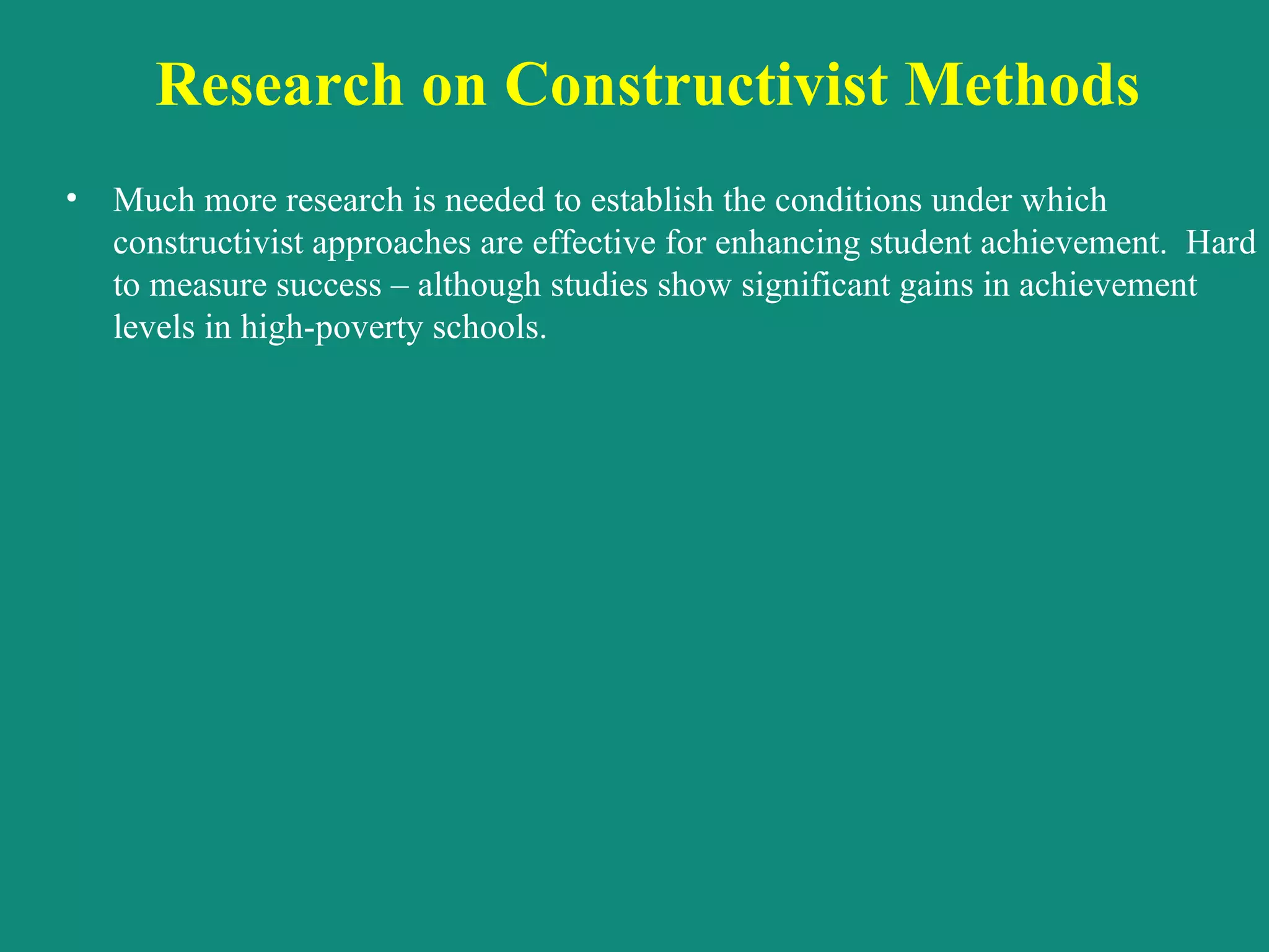 Research on Constructivist Methods  Much more research is needed to establish the conditions under which constructivist approaches are effective for enhancing student achievement.  Hard to measure success – although studies show significant gains in achievement levels in high-poverty schools.  