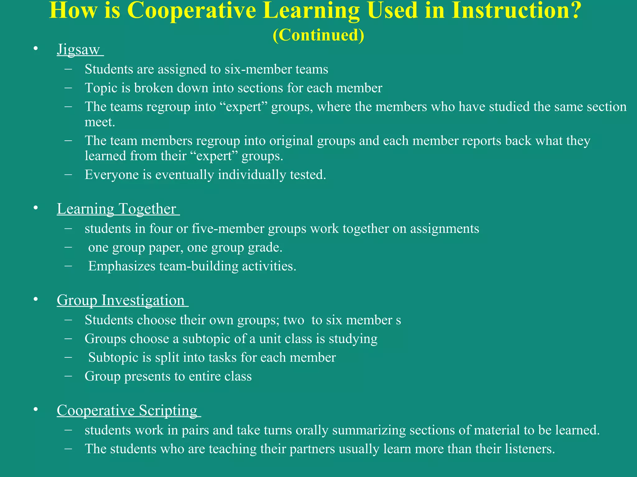 How is Cooperative Learning Used in Instruction?  (Continued) Jigsaw  Students are assigned to six-member teams Topic is broken down into sections for each member The teams regroup into “expert” groups, where the members who have studied the same section meet.  The team members regroup into original groups and each member reports back what they learned from their “expert” groups.  Everyone is eventually individually tested. Learning Together  students in four or five-member groups work together on assignments one group paper, one group grade. Emphasizes team-building activities. Group Investigation  Students choose their own groups; two  to six member s Groups choose a subtopic of a unit class is studying Subtopic is split into tasks for each member Group presents to entire class   Cooperative Scripting  students work in pairs and take turns orally summarizing sections of material to be learned. The students who are teaching their partners usually learn more than their listeners.  