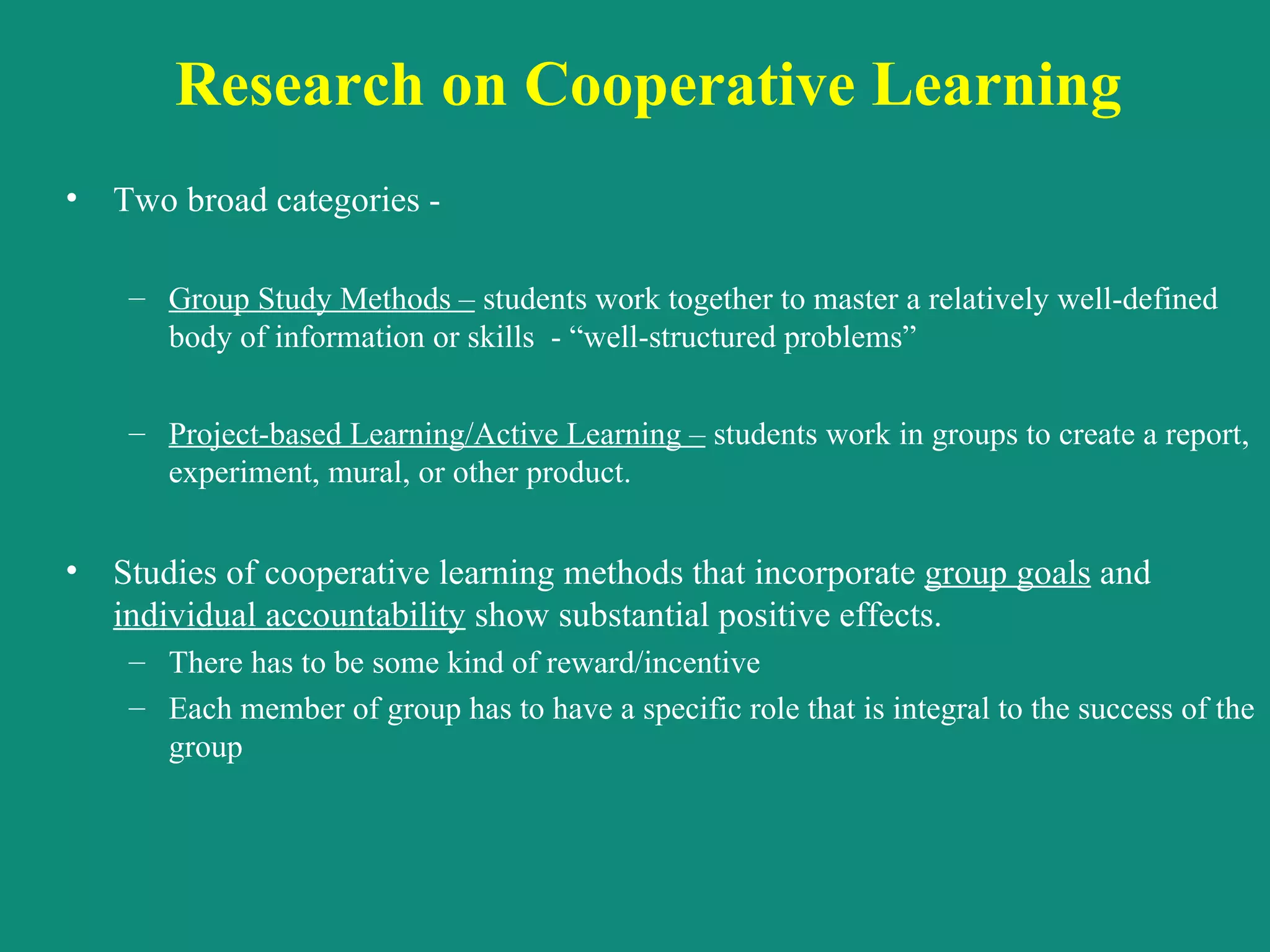 Research on Cooperative Learning  Two broad categories -  Group Study Methods –  students work together to master a relatively well-defined body of information or skills  - “well-structured problems”   Project-based Learning/Active Learning –  students work in groups to create a report, experiment, mural, or other product. Studies of cooperative learning methods that incorporate  group goals  and  individual accountability  show substantial positive effects.  There has to be some kind of reward/incentive Each member of group has to have a specific role that is integral to the success of the group 