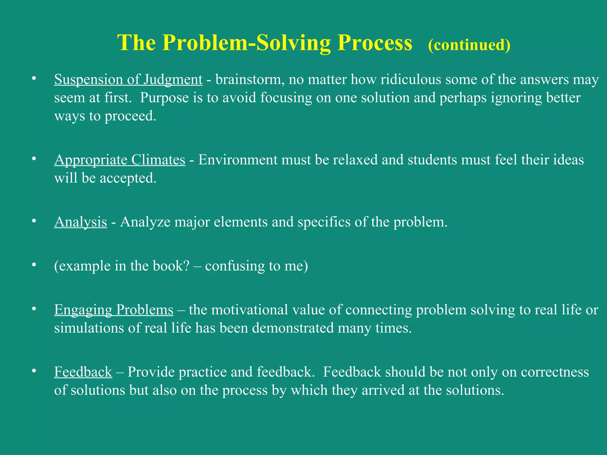 The Problem-Solving Process   (continued) Suspension of Judgment  - brainstorm, no matter how ridiculous some of the answers may seem at first.  Purpose is to avoid focusing on one solution and perhaps ignoring better ways to proceed. Appropriate Climates  - Environment must be relaxed and students must feel their ideas will be accepted. Analysis  - Analyze major elements and specifics of the problem. (example in the book? – confusing to me) Engaging Problems  – the motivational value of connecting problem solving to real life or simulations of real life has been demonstrated many times. Feedback  – Provide practice and feedback.  Feedback should be not only on correctness of solutions but also on the process by which they arrived at the solutions. 