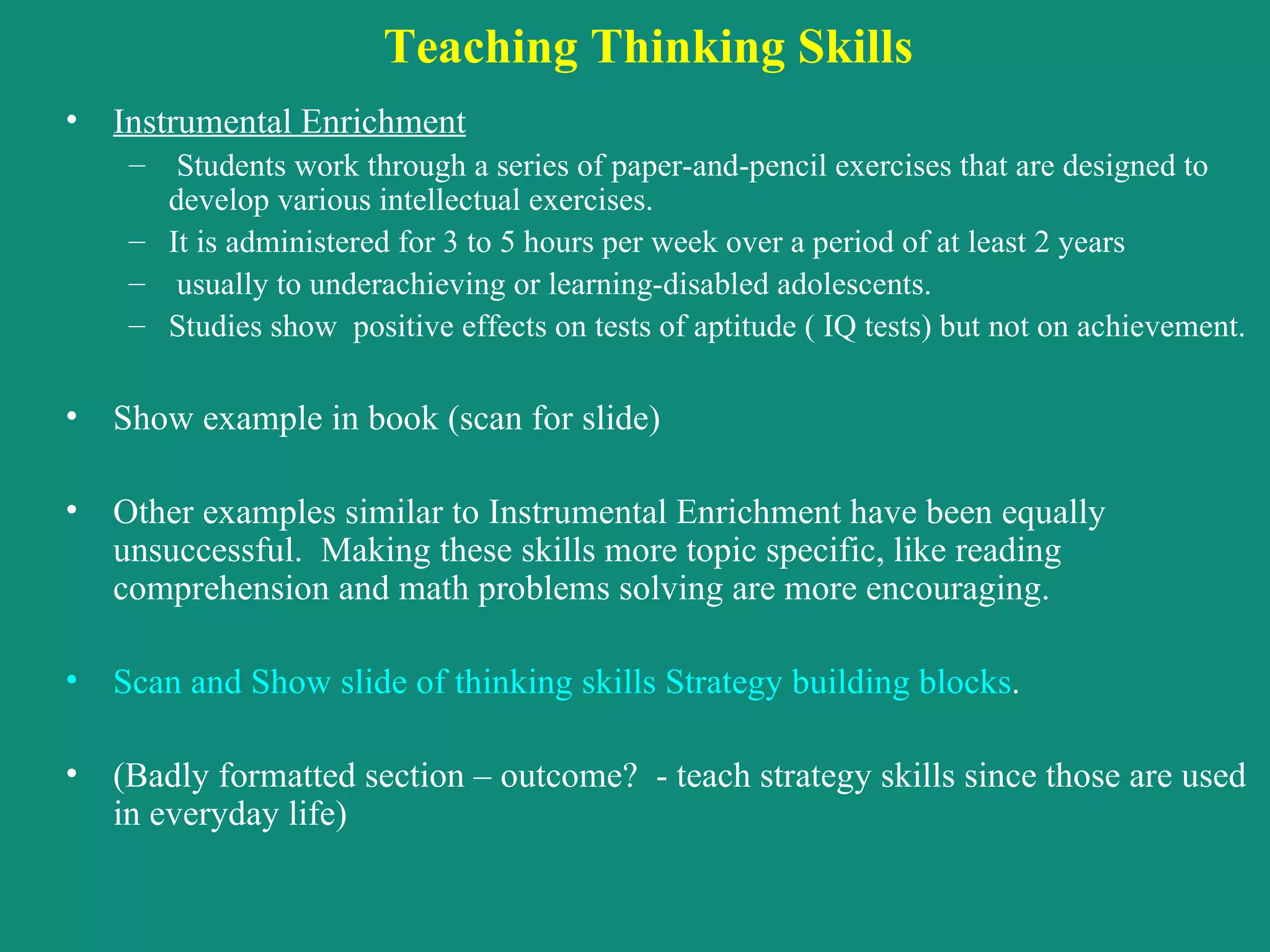 Teaching Thinking Skills   Instrumental Enrichment   Students work through a series of paper-and-pencil exercises that are designed to develop various intellectual exercises.  It is administered for 3 to 5 hours per week over a period of at least 2 years usually to underachieving or learning-disabled adolescents.  Studies show  positive effects on tests of aptitude ( IQ tests) but not on achievement. Show example in book (scan for slide) Other examples similar to Instrumental Enrichment have been equally unsuccessful.  Making these skills more topic specific, like reading comprehension and math problems solving are more encouraging. Scan and Show slide of thinking skills Strategy building blocks . (Badly formatted section – outcome?  - teach strategy skills since those are used in everyday life) 