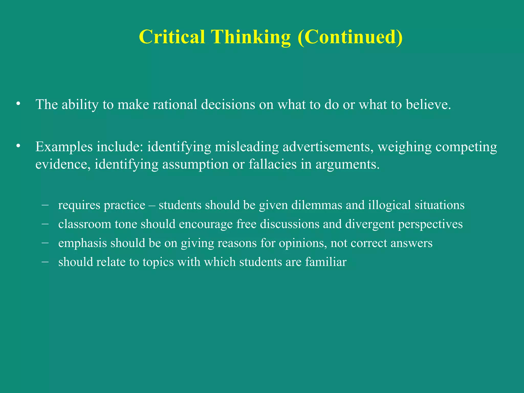 Critical Thinking   (Continued) The ability to make rational decisions on what to do or what to believe.  Examples include: identifying misleading advertisements, weighing competing evidence, identifying assumption or fallacies in arguments. requires practice – students should be given dilemmas and illogical situations classroom tone should encourage free discussions and divergent perspectives emphasis should be on giving reasons for opinions, not correct answers should relate to topics with which students are familiar 