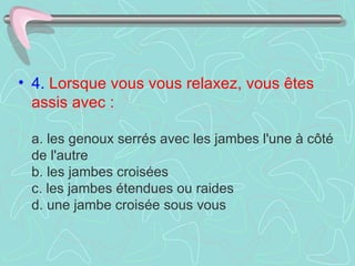 4.   Lorsque vous vous relaxez, vous êtes assis avec :     a. les genoux serrés avec les jambes l'une à côté de l'autre  b. les jambes croisées  c. les jambes étendues ou raides  d. une jambe croisée sous vous  