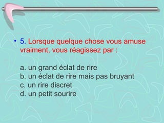 5.   Lorsque quelque chose vous amuse vraiment, vous réagissez par :     a. un grand éclat de rire  b. un éclat de rire mais pas bruyant  c. un rire discret  d. un petit sourire  