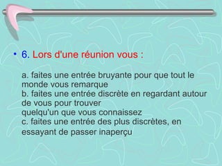 6.   Lors d'une réunion vous :     a. faites une entrée bruyante pour que tout le monde vous remarque  b. faites une entrée discrète en regardant autour de vous pour trouver  quelqu'un que vous connaissez  c. faites une entrée des plus discrètes, en essayant de passer inaperçu   