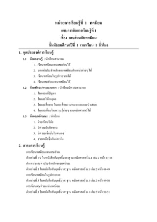 หน่ วยการเรียนรู้ ที 1 ทศนิยม
                             แผนการจัดการเรียนรู้ ที 1
                             เรือง เศษส่ วนกับทศนิยม
                     ชั7นมัธยมศึกษาปี ที 1 เวลาเรียน 1 ชัวโมง
1. จุดประสงค์ การเรียนรู้
  1.1 ด้ านความรู้ : นักเรี ยนสามารถ
          1. เขียนทศนิยมแทนเศษส่ วนได้
          2. บอกค่าประจําหลักของทศนิ ยมตําแหน่งต่างๆ ได้
          3. เขียนทศนิยมในรู ปกระจายได้
          4. เขียนเศษส่ วนแทนทศนิยมได้
  1.2 ด้ านทักษะ/กระบวนการ : นักเรี ยนมีความสามารถ
          1. ในการแก้ปัญหา
          2. ในการให้เหตุผล
          3. ในการสื อสาร ในการสื อความหมาย และการนําเสนอ
          4. ในการเชือมโยงความรู ้ต่างๆ ทางคณิ ตศาสตร์ ได้
  1.3 ด้ านคุณลักษณะ : นักเรี ยน
          1. มีระเบียบวินย  ั
          2. มีความรับผิดชอบ
          3. มีความเชือมันในตนเอง
          4. ช่วยเหลือซึ งกันและกัน
2. สาระการเรียนรู้
     การเขียนทศนิยมแทนเศษส่ วน
     ตัวอย่างที 1-2 ในหนังสื อสัมฤทธิLมาตรฐาน คณิ ตศาสตร์ ม.1 เล่ม 2 หน้า 47-48
     ตําแหน่งและค่าประจําหลักของทศนิยม
     ตัวอย่างที 3 ในหนังสื อสัมฤทธิLมาตรฐาน คณิ ตศาสตร์ ม.1 เล่ม 2 หน้า 48-49
     การเขียนทศนิยมในรู ปกระจาย
     ตัวอย่างที 3 ในหนังสื อสัมฤทธิLมาตรฐาน คณิ ตศาสตร์ ม.1 เล่ม 2 หน้า 49-50
     การเขียนเศษส่ วนแทนทศนิยม
     ตัวอย่างที 3 ในหนังสื อสัมฤทธิLมาตรฐาน คณิ ตศาสตร์ ม.1 เล่ม 2 หน้า 50-51
 