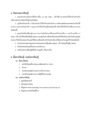 3. กิจกรรมการเรียนรู้
      1. ครู ย กตัวอย่างเศษส่ วนที มี ส่วนเป็ น 10, 100, 1000,... แล้วใช้ก ารถามตอบให้นักเรี ย นช่ วยกัน
                              ่
อภิปรายสรุ ปการเขียนให้อยูในรู ปทศนิยม
      2. ครู เขียนตัวอย่างที 1-5 ทีละตัวอย่างให้นกเรี ยนช่ วยกันทํา การเขียนทศนิ ยมแทนเศษส่ วนด้วยวิธี
                                                    ั
หารยาว และจากตัวอย่างที 1-2 ครู แนะนําให้นักเรี ยนรู ้ จกทศนิ ยมซํ;า พร้ อมทั;งให้นักเรี ยนศึกษาการอ่าน
                                                           ั
ทศนิยมซํ;า
      3. ครู แบ่งนักเรี ยนเป็ นกลุ่มๆ ละ 5 คน ร่ วมกันวิเคราะห์กิจกรรมในใบงานที 8.1.1 และใบงานที 8.1.2
คนละ 1 ข้อ แล้วให้คนทีทําข้อเดียวกันมารวมกลุ่มกันทํา เมือทําเสร็ จแต่ละข้อให้นกเรี ยนกลับไปเข้ากลุ่มเดิม
                                                                               ั
ของตน ให้นกเรี ยนทุกคนในกลุ่มได้ซกถามข้อสงสัย แล้วช่วยกันอธิ บายให้ทุกคนในกลุ่มเข้าใจโจทย์ทุกข้อ
            ั                          ั
      4. ตัวแทนของแต่ละกลุ่มออกมานําเสนอผลงานทีถูกต้อง กลุ่มละ 1 ข้อ โดยครู เป็ นผูตรวจสอบ้
      5. นักเรี ยนช่วยกันสรุ ปขั;นตอนการดําเนินงาน
      6. นักเรี ยนทําแบบฝึ กปฏิบติกิจกรรมชุดที 1 เป็ นการบ้าน
                                    ั

4. สื อการเรียนรู้ / แหล่ งการเรียนรู้
       4.1 สื อการเรียนรู้
           1. หนังสื อสัมฤทธิL มาตรฐาน คณิ ตศาสตร์ ม.1 เล่ม 2
           2. ใบงาน
           3. แบบสังเกตพฤติกรรมทางการเรี ยนการสอน
           4. แบบสังเกตพฤติกรรมการปฏิบติกิจกรรมกลุ่ม
                                            ั
       4.2 แหล่ งการเรียนรู้
           1. ศูนย์คณิ ตศาสตร์
           2. ห้องสมุดโรงเรี ยน
           3. ข้อมูลจาก Web Guide http://www.aksorn.com/Lib/s/mat_01
           4. ข้อมูลจากแหล่งเรี ยนรู ้อืนๆ
 
