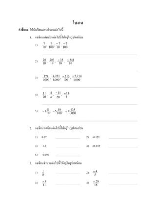 ใบงาน
คําชี7แจง ให้นกเรี ยนตอบคําถามต่อไปนี;
              ั
                                         ่
         1. จงเขียนเศษส่ วนต่อไปนี;ให้อยูในรู ปทศนิยม
              1)     7 , 7 , −7 , −7
                    10 100 10 100



              2)    28 , 283 , − 33 , − 341
                    10 10       10     10



              3)     578 , 4,231 , − 313 , − 5,214
                    1,000 1,000 100         1,000



              4)    11 , 11 , − 11 , − 11
                    20 4       20     4



              5)    − 1 8 , − 5 18 , − 3 435
                       10      100      1,000



                                       ่
         2. จงเขียนทศนิยมต่อไปนี;ให้อยูในรู ปเศษส่ วน

              1)   0.07                                 2) -0.125

              3)   -1.2                                 4) 21.035

              5)   -6.096

                                       ่
         3. จงเขียนจํานวนต่อไปนี;ให้อยูในรู ปทศนิยม

              1)    1                                   2)   −4
                    8                                        5

              3)    −8                                  4)   − 29
                    11                                        18
 