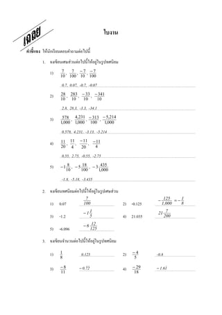 ใบงาน

คําชี7แจง ให้นกเรี ยนตอบคําถามต่อไปนี;
              ั
                                         ่
         1. จงเขียนเศษส่ วนต่อไปนี;ให้อยูในรู ปทศนิยม
              1)     7 , 7 , −7 , −7
                    10 100 10 100

                     0.7, 0.07, -0.7, -0.07
              2)    28 , 283 , − 33 , − 341
                    10 10       10     10

                     2.8, 28.3, -3.3, -34.1
              3)     578 , 4,231 , − 313 , − 5,214
                    1,000 1,000 100         1,000

                     0.578, 4.231, -3.13, -5.214
              4)    11 , 11 , − 11 , − 11
                    20 4       20     4

                     0.55, 2.75, -0.55, -2.75
              5)    − 1 8 , − 5 18 , − 3 435
                       10      100      1,000

                     -1.8, -5.18, -3.435

                                       ่
         2. จงเขียนทศนิยมต่อไปนี;ให้อยูในรู ปเศษส่ วน
                                   7                                − 125 = − 1
              1)   0.07           100                   2) -0.125    1,000    8

                                  −11                               21 7
              3)   -1.2             5                   4) 21.035     200

                                  − 6 12
              5)   -6.096             125

                                       ่
         3. จงเขียนจํานวนต่อไปนี;ให้อยูในรู ปทศนิยม

              1)    1            0.125                  2)   −4     -0.8
                    8                                        5

              3)    −8         − 0.72
                                   &&                   4)   − 29   − 1.61
                                                                         &
                    11                                        18
 