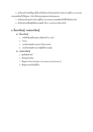 6. นักเรี ยนสร้ างโจทย์ปัญหาทีเกียวกับชี วิตประจําวันของนักเรี ยน โดยนําความรู ้ เรื อง การบวกและ
การลบทศนิยมไปใช้กลุ่มละ 1 ข้อ แล้วตัวแทนกลุ่มออกมานําเสนอผลงาน
     7. นักเรี ยนช่วยกันสรุ ปการนําความรู ้เรื อง การบวกและการลบทศนิยมไปใช้ในชีวตประจําวัน
                                                                                  ิ
     8. นักเรี ยนทําแบบฝึ กปฏิบติกิจกรรมชุดที 3 ข้อ 4, 5 และใบงาน เป็ นการบ้าน
                                ั

4. สื อการเรียนรู้ / แหล่ งการเรียนรู้
       4.1 สื อการเรียนรู้
           1. หนังสื อสัมฤทธิL มาตรฐาน คณิ ตศาสตร์ ม.1 เล่ม 2
           2. ใบงาน
           3. แบบสังเกตพฤติกรรมทางการเรี ยนการสอน
           4. แบบสังเกตพฤติกรรมการปฏิบติกิจกรรมกลุ่ม
                                            ั
       4.2 แหล่ งการเรียนรู้
           1. ศูนย์คณิ ตศาสตร์
           2. ห้องสมุดโรงเรี ยน
           3. ข้อมูลจาก Web Guide http://www.aksorn.com/Lib/s/mat_01
           4. ข้อมูลจากแหล่งเรี ยนรู ้อืนๆ
 