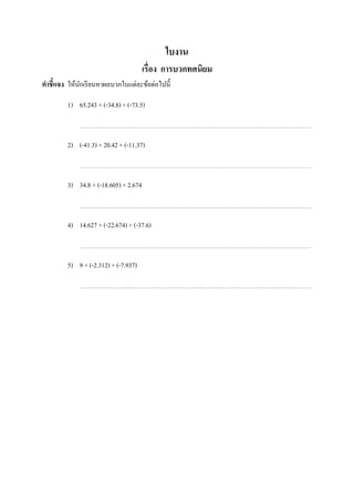 ใบงาน
                                        เรือง การบวกทศนิยม
คําชี7แจง ให้นกเรี ยนหาผลบวกในแต่ละข้อต่อไปนี;
              ั

          1) 65.243 + (-34.8) + (-73.5)



          2) (-41.3) + 20.42 + (-11.37)



          3) 34.8 + (-18.605) + 2.674



          4) 14.627 + (-22.674) + (-37.6)



          5) 9 + (-2.312) + (-7.937)


ในช่องว่างทีเว้นไว้
 