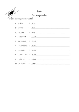 ใบงาน
                                    เรือง การคูณทศนิยม
คําชี7แจง จงหาผลคูณในแต่ละข้อต่อไปนี;

         1) 6.1 × 2.1          =    12.81

         2) 3.9 × 4.1          =    15.99

         3) 7.05 × 9.8         =    69.09

         4) (-0.78) × 4.12     =    -3.2136

         5) 0.86 × (-6.89)     =    -5.9254

         6) (-17.4) × (-0.96) =     16.704

         7) 13.3 × 0.94        =    12.502

         8) (-4.9) × (-3.11)   =    15.239

         9) (-3.6) × 2.9       =    -10.44

         10) 6.04 × (-9.2)     =   -55.568
 