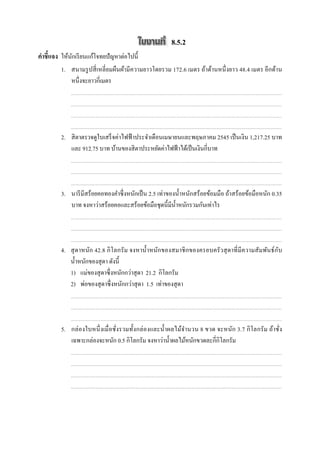 8.5.2
คําชี7แจง ให้นกเรี ยนแก้โจทยปัญหาต่อไปนี;
              ั
         1. สนามรู ปสี เหลี ยมผืนผ้ามี ความยาวโดยรวม 172.6 เมตร ถ้าด้านหนึ งยาว 48.4 เมตร อีกด้าน
            หนึงจะยาวกีเมตร




         2. สิ ตาตรวจดูใบเสร็ จค่าไฟฟ้ าประจําเดือนเมษายนและพฤษภาคม 2545 เป็ นเงิน 1,217.25 บาท
            และ 912.75 บาท บ้านของสิ ตาประหยัดค่าไฟฟ้ าได้เป็ นเงินกีบาท




         3. นารี มีสร้อยคอทองคําซึ งหนักเป็ น 2.5 เท่าของนํ;าหนักสร้อยข้อมมือ ถ้าสร้อยข้อมือหนัก 0.35
            บาท จงหาว่าสร้อยคอและสร้อยข้อมือชุดนี;มีน; าหนักรวมกันเท่าไร
                                                         ํ




         4. สุ ดาหนัก 42.8 กิ โลกรั ม จงหานํ;าหนักของสมาชิ กของครอบครั วสุ ดาที มี ความสัมพันธ์ ก ับ
            นํ;าหนักของสุ ดา ดังนี;
         5. 1) แม่ของสุ ดาซึ งหนักกว่าสุ ดา 21.2 กิโลกรัม
         6. 2) พ่อของสุ ดาซึ งหนักกว่าสุ ดา 1.5 เท่าของสุ ดา




         5. กล่ องใบหนึ งเมื อชังรวมทั;งกล่ องและนํ;าผลไม้จานวน 8 ขวด จะหนัก 3.7 กิ โลกรั ม ถ้าชัง
                                                           ํ
            เฉพาะกล่องจะหนัก 0.5 กิโลกรัม จงหาว่านํ;าผลไม้หนักขวดละกีกิโลกรัม
 