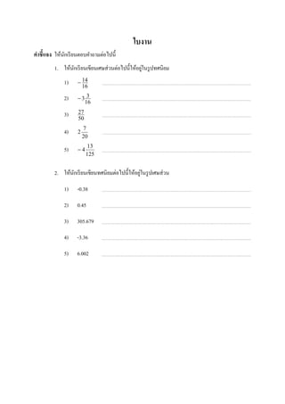 ใบงาน
คําชี7แจง ให้นกเรี ยนตอบคําถามต่อไปนี;
              ั
                                                  ่
         1. ให้นกเรี ยนเขียนเศษส่ วนต่อไปนี;ให้อยูในรู ปทศนิยม
                ั
              1)    − 14
                      16

              2)    −3 3
                      16

              3)    27
                    50
                        7
              4)    2
                        20
                          13
              5)    −4
                         125


                                                ่
         2. ให้นกเรี ยนเขียนทศนิยมต่อไปนี;ให้อยูในรู ปเศษส่ วน
                ั

              1)    -0.38

              2)    0.45

              3)    305.679

              4)    -3.36

              5)    6.002
 