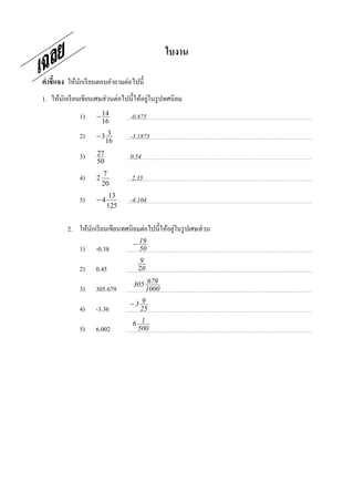 ใบงาน

คําชี7แจง ให้นกเรี ยนตอบคําถามต่อไปนี;
              ั
                                         ่
1. ให้นกเรี ยนเขียนเศษส่ วนต่อไปนี;ให้อยูในรู ปทศนิยม
       ั
              1)    − 14
                      16
                                 -0.875

              2)    −3 3
                      16
                                 -3.1875

              3)    27
                    50
                                 0.54
                        7
              4)    2            2.35
                        20
                          13
              5)    −4           -4.104
                         125


                                                ่
         2. ให้นกเรี ยนเขียนทศนิยมต่อไปนี;ให้อยูในรู ปเศษส่ วน
                ั
                                  − 19
              1)    -0.38           50
                                     9
              2)    0.45            20

                                  305 679
              3)    305.679          1000

                                 −3 9
              4)    -3.36          25

                                  6 1
              5)    6.002          500
 