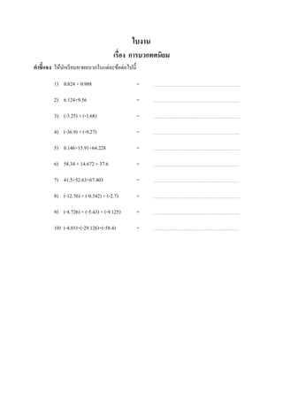 ใบงาน
                                      เรือง การบวกทศนิยม
คําชี7แจง ให้นกเรี ยนหาผลบวกในแต่ละข้อต่อไปนี;
              ั

         1) 0.824 + 0.988                        =

         2) 6.124+9.56                           =

         3) (-3.25) + (-1.68)                    =

         4) (-36.9) + (-9.27)                    =

         5) 0.146+15.91+64.228                   =

         6) 58.34 + 14.672 + 37.6                =

         7) 41.5+52.63+67.403                    =

         8) (-12.76) + (-0.542) + (-2.7)         =

         9) (-8.726) + (-5.43) + (-9.125)        =

         10) (-4.01)+(-29.126)+(-58.4)ช่ องว่างทีเ=        ว้ น
ไว้
 