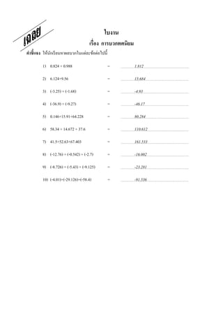 ใบงาน
                                      เรือง การบวกทศนิยม
คําชี7แจง ให้นกเรี ยนหาผลบวกในแต่ละข้อต่อไปนี;
              ั

         1) 0.824 + 0.988                        =         1.812

         2) 6.124+9.56                           =         15.684

         3) (-3.25) + (-1.68)                    =         -4.93

         4) (-36.9) + (-9.27)                    =         -46.17

         5) 0.146+15.91+64.228                   =         80.284

         6) 58.34 + 14.672 + 37.6                =         110.612

         7) 41.5+52.63+67.403                    =         161.533

         8) (-12.76) + (-0.542) + (-2.7)         =         -16.002

         9) (-8.726) + (-5.43) + (-9.125)        =         -23.281

         10) (-4.01)+(-29.126)+(-58.4)ช่ องว่างทีเ=        -91.536   ว้ น
ไว้
 
