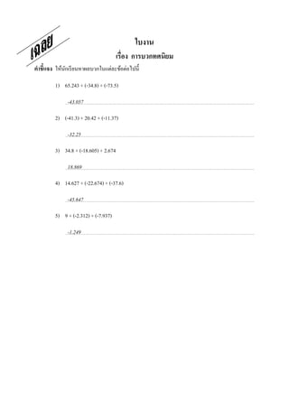 ใบงาน
                                       เรือง การบวกทศนิยม
คําชี7แจง ให้นกเรี ยนหาผลบวกในแต่ละข้อต่อไปนี;
              ั

         1) 65.243 + (-34.8) + (-73.5)

              -43.057

         2) (-41.3) + 20.42 + (-11.37)

              -32.25

         3) 34.8 + (-18.605) + 2.674

              18.869

         4) 14.627 + (-22.674) + (-37.6)

              -45.647

         5) 9 + (-2.312) + (-7.937)

              -1.249
 
