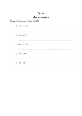 ใบงาน
                                    เรือง การลบทศนิยม
คําชี7แจง ให้นกเรี ยนหาผลลบในแต่ละข้อต่อไปนี;
              ั

          1) -12.59 – (-1.62)



          2) 3.68 – (-0.357)



          3) -4.71 – (-19.82)



          4) 2.65 – 3.904



          5) -7.21 – 3.47


ในช่องว่างทีเว้นไว้
 