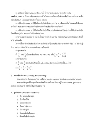 2. นําตัวหารทีเป็ นจํานวนเต็มไปหารตัวตั;ง ซึ งวิธีการหารเหมือนการหารจํานวนเต็ม
เศษส่ วน เศษส่ วน เป็ นการเขียนแทนจํานวนทีไม่ใช่จานวนเต็มบนเส้นจํานวนซึ งเป็ นการแบ่งจํานวนเต็ม
                                                         ํ
ออกเป็ นส่ วนๆ โดยแต่ละส่ วนทีแบ่งนั;นจะต้องเท่ากัน
        การเปรี ยบเทียบเศษส่ วนทีมีตวส่ วนเท่ากัน ถ้าตัวเศษของจํานวนหนึ งมากกว่าตัวเศษของอีกจํานวน
                                       ั
หนึงแล้ว เศษส่ วนทีมีตวเศษมากกว่าจะมีค่ามากกว่าเศษส่ วนทีมีตวเศษน้อยกว่า
                         ั                                       ั
        การเปรี ยบเทียบเศษส่ วนทีมีตวส่ วนไม่เท่ากัน ให้ทาเศษส่ วนทั;งสองเป็ นเศษส่ วนทีมีตวส่ วนเท่ากัน
                                         ั                   ํ                                ั
โดยใช้ความรู ้เรื อง ค.ร.น. แล้วเปรี ยบเทียบตัวเศษ
        การบวกและการลบเศษส่ วนในกรณี ทีเศษส่ วนมีตวส่ วนเท่ากัน ให้นาตัวเศษมาบวกหรื อลบกัน โดยที
                                                           ั               ํ
ตัวส่ วนยังคงเดิม
        ในกรณี ทีเศษส่ วนมีตวส่ วนไม่เท่ากัน จะต้องทําให้เป็ นเศษส่ วนทีมีตวส่ วนเท่ากันก่อน โดยใช้ความรู ้
                              ั                                              ั
เรื อง ค.ร.น. จากนั;นนําตัวเศษของเศษส่ วนบวกหรื อลบกัน
        การคูณเศษส่ วน
             a          c                                           a   c        a×c
      ถ้า         และ       เป็ นเศษส่ วนโดย b ≠ 0 และ d ≠ 0 แล้ว     ×      =
             b          d                                           b d          b×d
      การหารเศษส่ วน
            a       c
      ถ้า        และ  เป็ นเศษส่ วนใดๆ เมือ    a, b, c และ d เป็ นจํานวนเต็ม โดยที b, c, d ≠ 0
            b       d
                a  c      a d
      แล้ว        ÷ = ×
                b d       b c


3. ความเข้ าใจทีคงทน (Enduring Understanding)
       สามารถสื อสาร นําเสนอและเชือมโยงในการบวก ลบ คูณ และหารทศนิยม และเศษส่ วน ได้ถูกต้อง
       สามารถแก้ปัญหา ให้เหตุผล มีความคิดสร้างสรรค์ในการนําความรู ้เรื องการบวก ลบ คูณ และหาร
ทศนิยม และเศษส่ วน ไปใช้แก้ปัญหาในชีวตจริ งได้
                                     ิ

4. คุณลักษณะ (Disposition standards)
       1. ทํางานอย่างเป็ นระบบ
       2. มีระเบียบวินยั
       3. มีความรอบคอบ
       4. มีความรับผิดชอบ
       5. มีวจารณญาณ
             ิ
       6. มีความเชือมันในตนเอง
       7. ช่วยเหลือซึ งกันและกัน
 