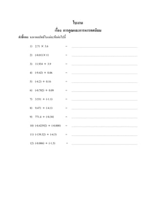 ใบงาน
                               เรือง การคูณและการหารทศนิยม
คําชี7แจง จงหาผลลัพธ์ในแต่ละข้อต่อไปนี;

          1) 2.71 × 3.6               =

          2) (-0.01) × 11             =

          3) 11.934 ÷ 3.9             =

          4) (-9.42) ÷ 0.06           =

          5) (-4.2) ÷ 0.16            =

          6) (-0.702) ÷ 0.09          =

          7) 3.531 ÷ (-1.1)           =

          8) 9.471 ÷ (-4.1)           =

          9) 771.4 ÷ (-0.38)          =

          10) (-0.42592) ÷ (-0.008)   =

          11) (-139.32) ÷ (-4.3)      =

          12) (-0.006) ÷ (-1.5)           =




ในช่องว่างทีเว้นไว้
 