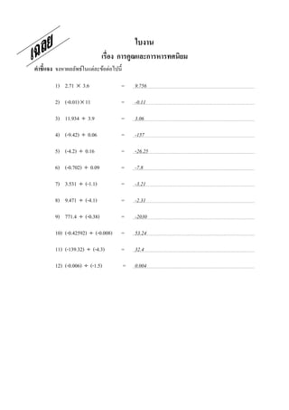 ใบงาน
                              เรือง การคูณและการหารทศนิยม
คําชี7แจง จงหาผลลัพธ์ในแต่ละข้อต่อไปนี;

         1) 2.71 × 3.6                =       9.756

         2) (-0.01) × 11              =       -0.11

         3) 11.934 ÷ 3.9              =       3.06

         4) (-9.42) ÷ 0.06            =       -157

         5) (-4.2) ÷ 0.16             =       -26.25

         6) (-0.702) ÷ 0.09           =       -7.8

         7) 3.531 ÷ (-1.1)            =       -3.21

         8) 9.471 ÷ (-4.1)            =       -2.31

         9) 771.4 ÷ (-0.38)           =       -2030

         10) (-0.42592) ÷ (-0.008)    =       53.24

         11) (-139.32) ÷ (-4.3)       =       32.4

         12) (-0.006) ÷ (-1.5)            =   0.004
 