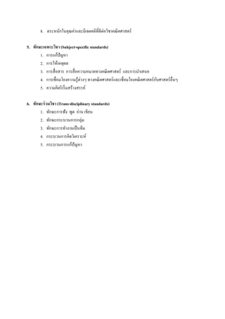 8. ตระหนักในคุณค่าและมีเจตคติทีดีต่อวิชาคณิ ตศาสตร์

5. ทักษะเฉพาะวิชา (Subject-specific standards)
       1. การแก้ปัญหา
       2. การให้เหตุผล
       3. การสื อสาร การสื อความหมายทางคณิ ตศาสตร์ และการนําเสนอ
       4. การเชือมโยงความรู ้ต่างๆ ทางคณิ ตศาสตร์ และเชือมโยงคณิ ตศาสตร์ กบศาสตร์ อืนๆ
                                                                          ั
       5. ความคิดริ เริ มสร้างสรรค์

6. ทักษะร่ วมวิชา (Trans-disciplinary standards)
       1. ทักษะการฟัง พูด อ่าน เขียน
       2. ทักษะกระบวนการกลุ่ม
       3. ทักษะการทํางานเป็ นทีม
       4. กระบวนการคิดวิเคราะห์
       5. กระบวนการแก้ปัญหา
 