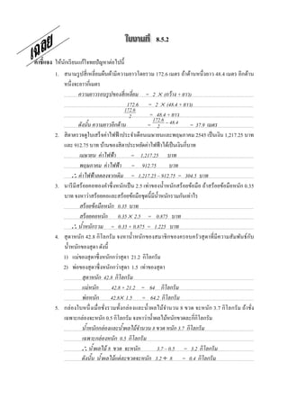 8.5.2

คําชี7แจง ให้นกเรี ยนแก้โจทยปัญหาต่อไปนี;
              ั
         1. สนามรู ปสี เหลี ยมผืนผ้ามี ความยาวโดยรวม 172.6 เมตร ถ้าด้านหนึ งยาว 48.4 เมตร อีกด้าน
            หนึงจะยาวกีเมตร
                    ความยาวรอบรู ปของสี@ เหลี@ยม = 2 × (กว้ าง + ยาว)
                                            172.6 = 2 × (48.4 + ยาว)
                                           172.6
                                             2         = 48.4 + ยาว
                                                        172.6
                    ดังนัน ความยาวอี กด้ าน          = 2 − 48.4          = 37.9 เมตร
         2. สิ ตาตรวจดูใบเสร็ จค่าไฟฟ้ าประจําเดือนเมษายนและพฤษภาคม 2545 เป็ นเงิน 1,217.25 บาท
            และ 912.75 บาท บ้านของสิ ตาประหยัดค่าไฟฟ้ าได้เป็ นเงินกีบาท
                    เมษายน ค่ าไฟฟ้ า         = 1,217.25 บาท
                    พฤษภาคม ค่ าไฟฟ้ า = 912.75                  บาท
                ∴ ค่ าไฟฟ้ าลดลงจากเดิม = 1,217.25 – 912.75 = 304.5 บาท
         3. นารี มีสร้ อยคอทองคําซึ งหนักเป็ น 2.5 เท่าของนํ;าหนักสร้ อยข้อมือ ถ้าสร้อยข้อมือหนัก 0.35
            บาท จงหาว่าสร้อยคอและสร้อยข้อมือชุดนี;มีน; าหนักรวมกันเท่าไร
                                                           ํ
                    สร้ อยข้ อมือหนัก 0.35 บาท
                    สร้ อยคอหนัก 0.35 × 2.5 = 0.875 บาท
                ∴ นําหนักรวม = 0.35 + 0.875 = 1.225 บาท
         4. สุ ดาหนัก 42.8 กิ โลกรั ม จงหานํ;าหนักของสมาชิ กของครอบครั วสุ ดาที มี ความสัมพันธ์ กบ   ั
            นํ;าหนักของสุ ดา ดังนี;
         7. 1) แม่ของสุ ดาซึ งหนักกว่าสุ ดา 21.2 กิโลกรัม
         8. 2) พ่อของสุ ดาซึ งหนักกว่าสุ ดา 1.5 เท่าของสุ ดา
                      สุ ดาหนัก 42.8 กิโลกรั ม
                      แม่ หนัก      42.8 + 21.2 = 64 กิโลกรั ม
                      พ่ อหนัก 42.8× 1.5 = 64.2 กิโลกรั ม
         5. กล่ องใบหนึ งเมื อชังรวมทั;งกล่ องและนํ;าผลไม้จานวน 8 ขวด จะหนัก 3.7 กิ โลกรั ม ถ้าชัง
                                                               ํ
            เฉพาะกล่องจะหนัก 0.5 กิโลกรัม จงหาว่านํ;าผลไม้หนักขวดละกีกิโลกรัม
                      นําหนักกล่ องและนําผลไม้ จานวน 8 ขวด หนัก 3.7 กิโลกรั ม
                                                 ํ
                      เฉพาะกล่ องหนัก 0.5 กิโลกรั ม
                     ∴ นําผลไม้ 8 ขวด จะหนัก              3.7 – 0.5 = 3.2 กิโลกรั ม
                      ดังนัน นําผลไม้ แต่ ละขวดจะหนัก 3.2 ÷ 8 = 0.4 กิโลกรั ม
 